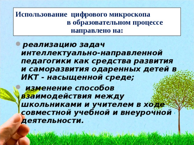 Использование цифрового микроскопа в образовательном процессе направлено на: реализацию задач интеллектуально-направленной педагогики как средства развития и саморазвития одаренных детей в ИКТ - насыщенной среде;  изменение способов взаимодействия между школьниками и учителем в ходе совместной учебной и внеурочной деятельности.  