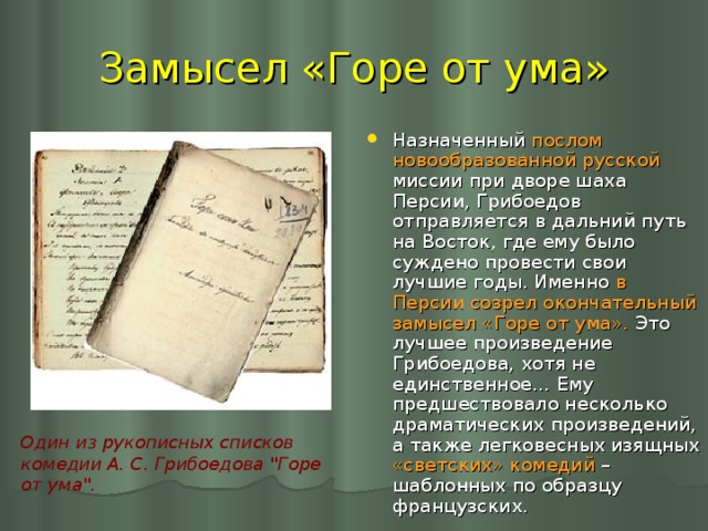 Замысел «Горе от ума» Назначенный послом новообразованной русской миссии при дворе шаха Персии, Грибоедов отправляется в дальний путь на Восток, где ему было суждено провести свои лучшие годы. Именно в Персии созрел окончательный замысел «Горе от ума». Это лучшее произведение Грибоедова, хотя не единственное… Ему предшествовало несколько драматических произведений, а также легковесных изящных «светских» комедий – шаблонных по образцу французских. Один из рукописных списков комедии А. С. Грибоедова 