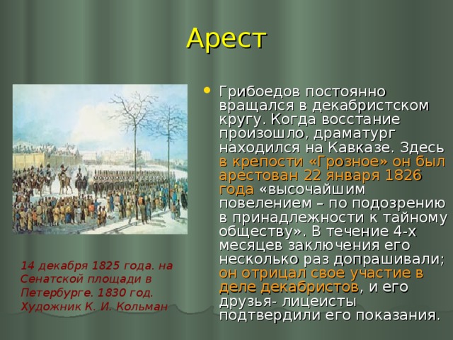 Арест Грибоедов постоянно вращался в декабристском кругу. Когда восстание произошло, драматург находился на Кавказе. Здесь в крепости «Грозное» он был арестован 22 января 1826 года «высочайшим повелением – по подозрению в принадлежности к тайному обществу». В течение 4-х месяцев заключения его несколько раз допрашивали; он отрицал свое участие в деле декабристов , и его друзья- лицеисты подтвердили его показания. 14 декабря 1825 года. на Сенатской площади в Петербурге. 1830 год. Художник К. И. Кольман