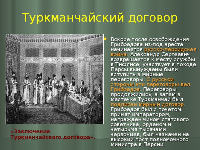 Туркманчайский договор Вскоре после освобождения Грибоедова из-под ареста начинается русско-персидская война. Александр Сергеевич возвращается к месту службы в Тифлисе, участвует в походе. Персы вынуждены были вступить в мирные переговоры. С русской стороны эти переговоры вел Грибоедов . Переговоры продолжились, а затем в местечке Туркманчай был подписан мирный договор . Грибоедов был с почетом принят императором, награжден чином статского советника, орденом и четырьмя тысячами червонцев, был назначен на высокий пост полномочного министра в Персии. «Заключение Туркманчайского договора».