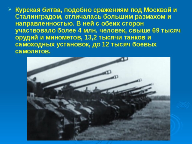 Курская битва, подобно сражениям под Москвой и Сталинградом, отличалась большим размахом и направленностью. В ней с обеих сторон участвовало более 4 млн. человек, свыше 69 тысяч орудий и минометов, 13,2 тысячи танков и самоходных установок, до 12 тысяч боевых самолетов.