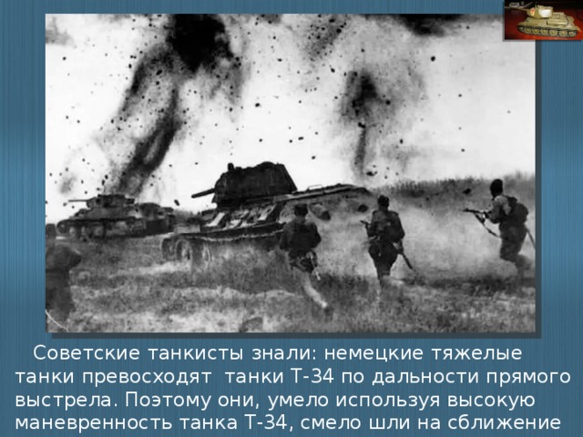 Советские танкисты знали: немецкие тяжелые танки превосходят танки Т-34 по дальности прямого выстрела. Поэтому они, умело используя высокую маневренность танка Т-34, смело шли на сближение с танками противника.