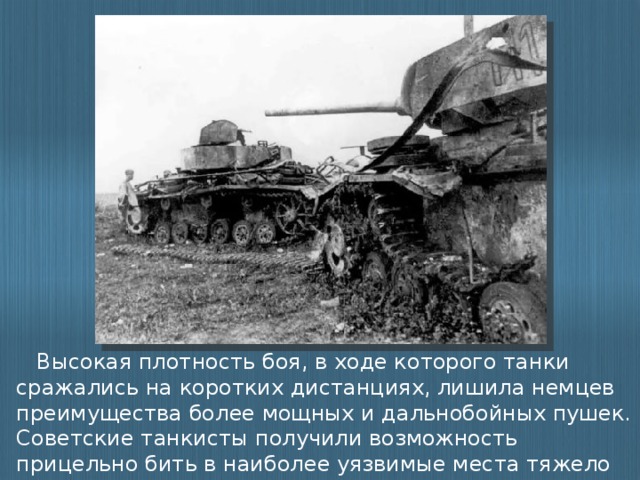 Высокая плотность боя, в ходе которого танки сражались на коротких дистанциях, лишила немцев преимущества более мощных и дальнобойных пушек. Советские танкисты получили возможность прицельно бить в наиболее уязвимые места тяжело бронированных немецких машин.