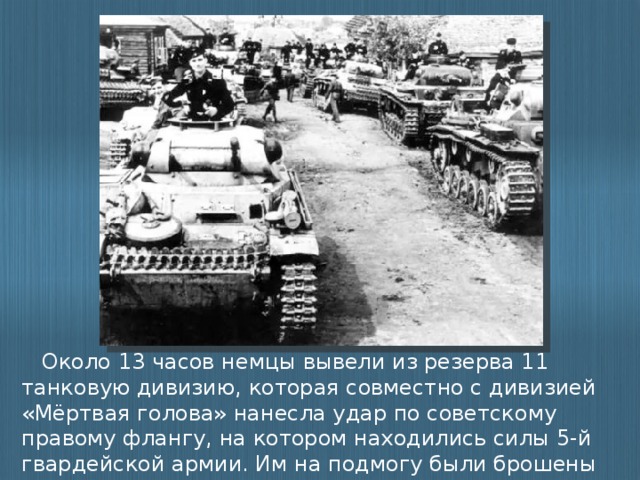 Около 13 часов немцы вывели из резерва 11 танковую дивизию, которая совместно с дивизией «Мёртвая голова» нанесла удар по советскому правому флангу, на котором находились силы 5-й гвардейской армии. Им на подмогу были брошены две бригады 5-го гвардейского мехкорпуса и атака была отбита.