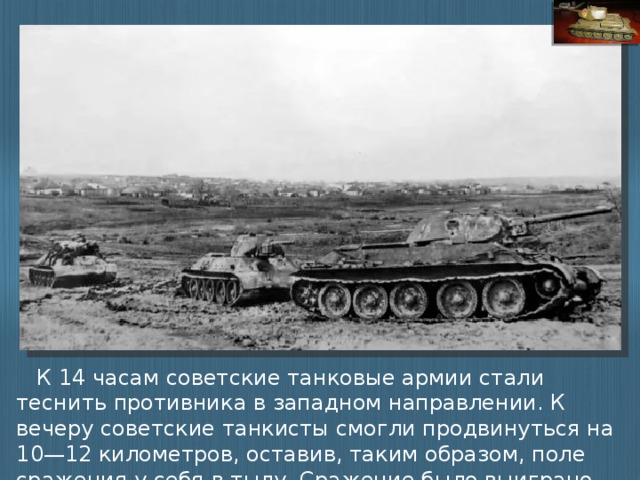 К 14 часам советские танковые армии стали теснить противника в западном направлении. К вечеру советские танкисты смогли продвинуться на 10—12 километров, оставив, таким образом, поле сражения у себя в тылу. Сражение было выиграно.