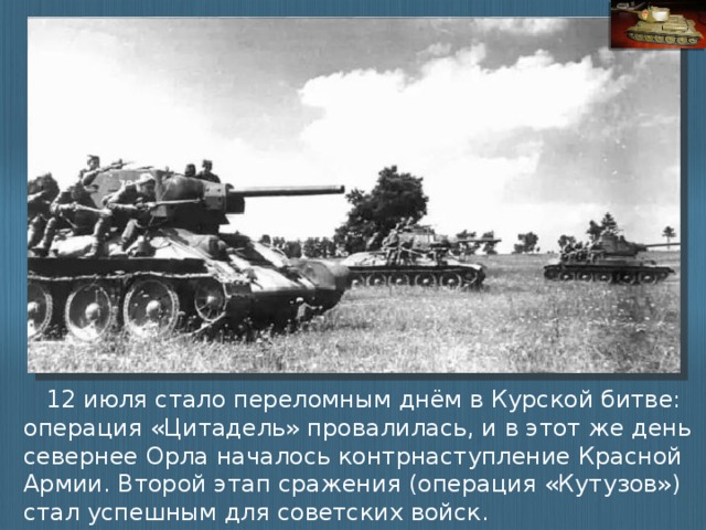12 июля стало переломным днём в Курской битве: операция «Цитадель» провалилась, и в этот же день севернее Орла началось контрнаступление Красной Армии. Второй этап сражения (операция «Кутузов») стал успешным для советских войск.