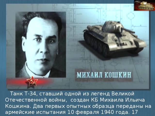 Танк Т-34, ставший одной из легенд Великой Отечественной войны, создан КБ Михаила Ильича Кошкина. Два первых опытных образца переданы на армейские испытания 10 февраля 1940 года. 17 марта 1940 года танк показан Советскому Правительству.