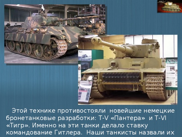 Этой технике противостояли новейшие немецкие бронетанковые разработки: Т-V «Пантера» и T-VI «Тигр». Именно на эти танки делало ставку командование Гитлера. Наши танкисты назвали их «немецким зверинцем».