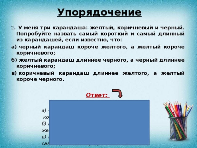 Упорядочение 2 . У меня три карандаша: желтый, коричневый и черный. Попробуйте назвать самый короткий и самый длинный из карандашей, если известно, что: а) черный карандаш короче желтого, а желтый короче коричневого; б) желтый карандаш длиннее черного, а черный длиннее коричневого; в) коричневый карандаш длиннее желтого, а желтый короче черного.  Ответ:  а) черный – самый короткий,  коричневый – самый длинный; б) коричневый – самый короткий, желтый – самый длинный; в) желтый – самый короткий, самый длинный определить нельзя. 