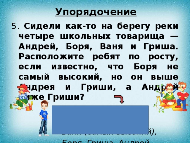 Упорядочение 5. Сидели как-то на берегу реки четыре школьных товарища — Андрей, Боря, Ваня и Гриша. Расположите ребят по росту, если известно, что Боря не самый высокий, но он выше Андрея и Гриши, а Андрей ниже Гриши?  Ответ:  Ваня (самый высокий), Боря, Гриша, Андрей. 