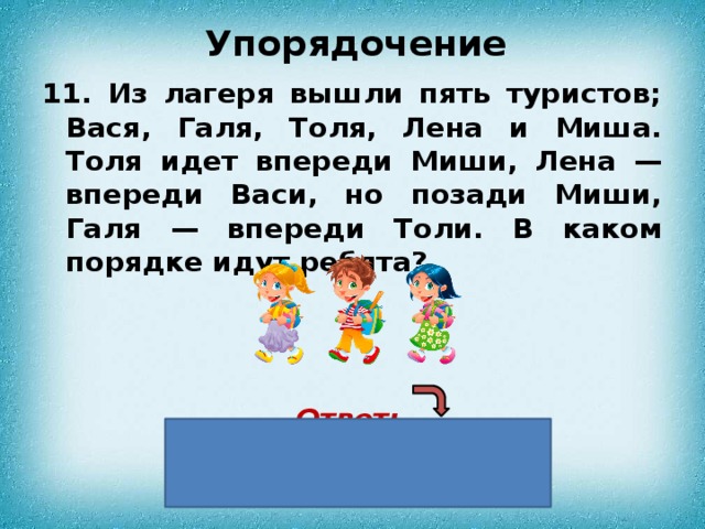 Упорядочение 11. Из лагеря вышли пять туристов; Вася, Галя, Толя, Лена и Миша. Толя идет впереди Миши, Лена — впереди Васи, но позади Миши, Галя — впереди Толи. В каком порядке идут ребята?    Ответ:  Галя, Миша, Лена, Вася. 