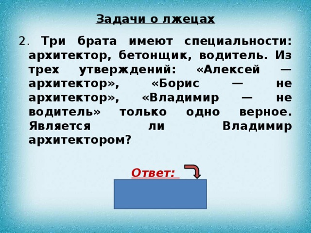 Задачи о лжецах 2. Три брата имеют специальности: архитектор, бетонщик, водитель. Из трех утверждений: «Алексей — архитектор», «Борис — не архитектор», «Владимир — не водитель» только одно верное. Является ли Владимир архитектором?  Ответ: нет 