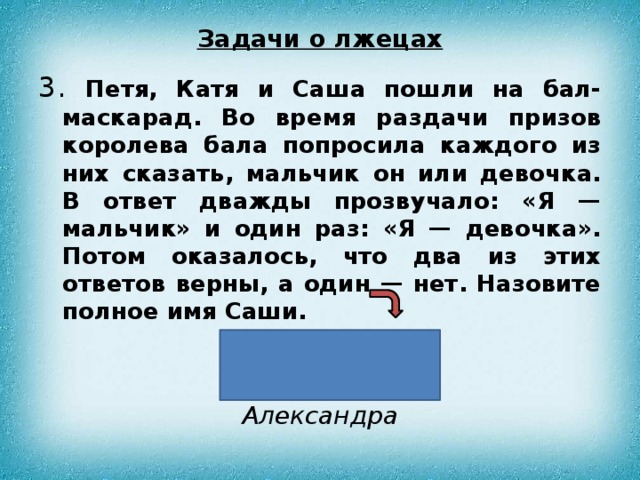 Задачи о лжецах 3. Петя, Катя и Саша пошли на бал-маскарад. Во время раздачи призов королева бала попросила каждого из них сказать, мальчик он или девочка. В ответ дважды прозвучало: «Я — мальчик» и один раз: «Я — девочка». Потом оказалось, что два из этих ответов верны, а один — нет. Назовите полное имя Саши. Ответ: Александра 