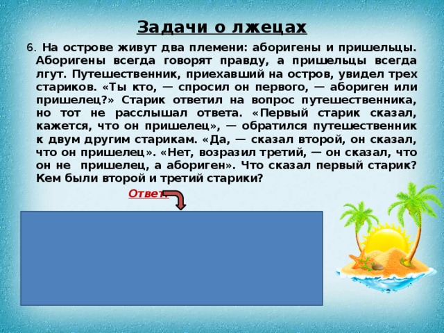 Задачи о лжецах 6. На острове живут два племени: аборигены и пришельцы. Аборигены всегда говорят правду, а пришельцы всегда лгут. Путешественник, приехавший на остров, увидел трех стариков. «Ты кто, — спросил он первого, — абориген или пришелец?» Старик ответил на вопрос путешественника, но тот не расслышал ответа. «Первый старик сказал, кажется, что он пришелец», — обратился путешественник к двум другим старикам. «Да, — сказал второй, он сказал, что он пришелец». «Нет, возразил третий, — он сказал, что он не пришелец, а абориген». Что сказал первый старик? Кем были второй и третий старики?  Ответ:   Кем бы ни был первый старик, он ответил,  что он абориген. Значит, второй старик солгал; он является пришельцем. Третий старик сказал правду; он абориген.  