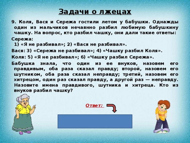 Задачи о лжецах 9. Коля, Вася и Сережа гостили летом у бабушки. Однажды один из мальчиков нечаянно разбил любимую бабушкину чашку. На вопрос, кто разбил чашку, они дали такие ответы: Сережа:   1) «Я не разбивал»; 2) «Вася не разбивал». Вася: 3) «Сережа не разбивал»; 4) «Чашку разбил Коля». Коля: 5) «Я не разбивал»; 6) «Чашку разбил Сережа». Бабушка знала, что один из ее внуков, назовем его правдивым, оба раза сказал правду; второй, назовем его шутником, оба раза сказал неправду; третий, назо­вем его хитрецом, один раз сказал правду, а другой раз — неправду. Назовите имена правдивого, шутника и хитреца. Кто из внуков разбил чашку?  Ответ:  Чашку разбил Сережа 