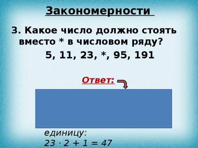 Закономерности 3. Какое число должно стоять вместо * в числовом ряду?  5, 11, 23, *, 95, 191 Ответ:  Нужно умножить предыдущее число на 2 и прибавить единицу: 23 · 2 + 1 = 47 