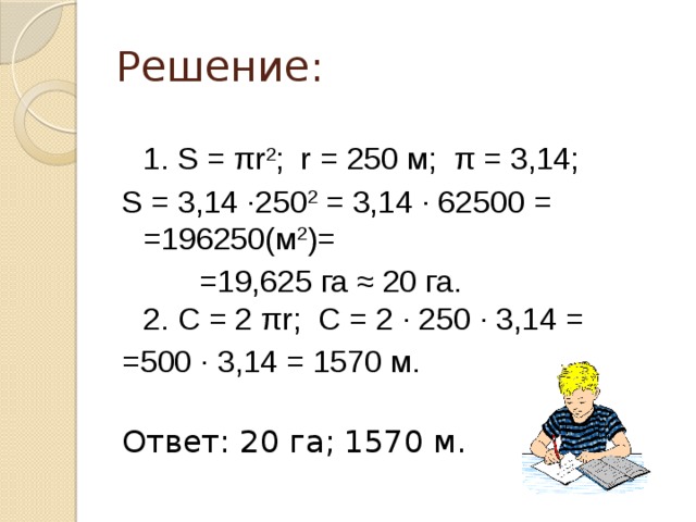 Решение:  1. Ѕ = πr 2 ; r = 250 м; π = 3,14; Ѕ = 3,14 ·250 2  = 3,14 · 62500 = =196250(м 2 )=  =19,625 га ≈ 20 га.  2. С = 2 πr; С = 2 · 250 · 3,14 = =500 · 3,14 = 1570 м.   Ответ: 20 га; 1570 м.