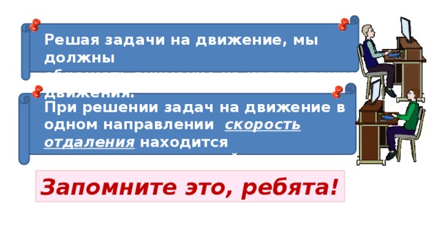 Решая задачи на движение, мы должны обращать внимание на направление движения. При решении задач на движение в одном направлении   скорость отдаления  находится вычитанием  скоростей движущихся объектов. Запомните это, ребята! 