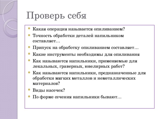 Проверь себя Какая операция называется опиливанием? Точность обработки деталей напильником составляет… Припуск на обработку опиливанием составляет… Какие инструменты необходимы для опиливания Как называются напильники, применяемые для лекальных, граверных, ювелирных работ? Как называются напильники, предназначенные для обработки мягких металлов и неметаллических материалов? Виды насечек? По форме сечения напильники бывают… 