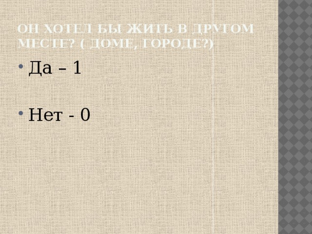 Он хотел бы жить в другом месте? ( доме, городе?) Да – 1 Нет - 0 