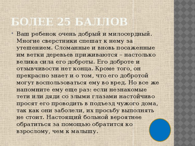 Более 25 баллов Ваш ребенок очень добрый и милосердный. Многие сверстники спешат к нему за утешением. Сломанные и вновь посаженные им ветки деревьев приживаются – настолько велика сила его доброты. Его доброте и отзывчивости нет конца. Кроме того, он прекрасно знает и о том, что его добротой могут воспользоваться ему во вред. Но все же напомните ему еще раз: если незнакомые тети или дяди со злыми глазами настойчиво просят его проводить в подъезд чужого дома, так как они заболели, их просьбу выполнять не стоит. Настоящий больной вероятнее обратиться за помощью обратится ко взрослому, чем к малышу. 