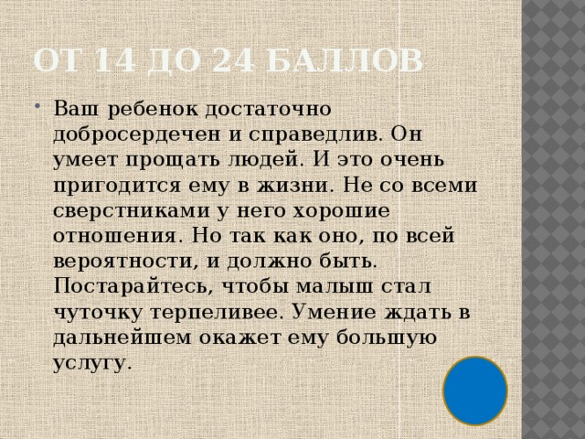 От 14 до 24 баллов Ваш ребенок достаточно добросердечен и справедлив. Он умеет прощать людей. И это очень пригодится ему в жизни. Не со всеми сверстниками у него хорошие отношения. Но так как оно, по всей вероятности, и должно быть. Постарайтесь, чтобы малыш стал чуточку терпеливее. Умение ждать в дальнейшем окажет ему большую услугу. 