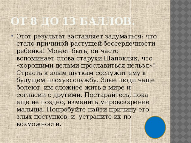 От 8 до 13 баллов. Этот результат заставляет задуматься: что стало причиной растущей бессердечности ребенка! Может быть, он часто вспоминает слова старухи Шапокляк, что «хорошими делами прославиться нельзя»! Страсть к злым шуткам сослужит ему в будущем плохую службу. Злые люди чаще болеют, им сложнее жить в мире и согласии с другими. Постарайтесь, пока еще не поздно, изменить мировоззрение малыша. Попробуйте найти причину его злых поступков, и устраните их по возможности. 