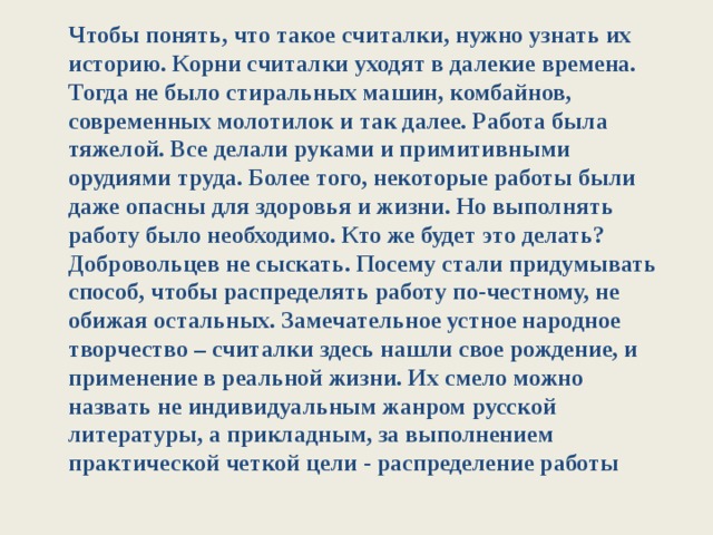 Чтобы понять, что такое считалки, нужно узнать их историю. Корни считалки уходят в далекие времена. Тогда не было стиральных машин, комбайнов, современных молотилок и так далее. Работа была тяжелой. Все делали руками и примитивными орудиями труда. Более того, некоторые работы были даже опасны для здоровья и жизни. Но выполнять работу было необходимо. Кто же будет это делать? Добровольцев не сыскать. Посему стали придумывать способ, чтобы распределять работу по-честному, не обижая остальных. Замечательное устное народное творчество – считалки здесь нашли свое рождение, и применение в реальной жизни. Их смело можно назвать не индивидуальным жанром русской литературы, а прикладным, за выполнением практической четкой цели - распределение работы 
