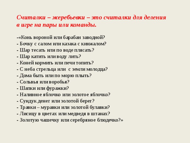 Считалки – жеребьевки – это считалки для деления в игре на пары или команды. -«Конь вороной или барабан заводной? - Бочку с салом или казака с кинжалом? - Шар тесать или по воде плясать? - Шар катить или воду лить? - Коней кормить или печи топить? - С неба стрельца или  с земли молодца? - Дома быть или по морю плыть? - Сольвья или воробья? - Шапки или фуражки? - Наливное яблочко или золотое яблочко? - Сундук денег или золотой берег? - Травки – муравки или золотой булавки? - Лисицу в цветах или медведя в штанах? - Золотую чашечку или серебряное блюдечко?» 