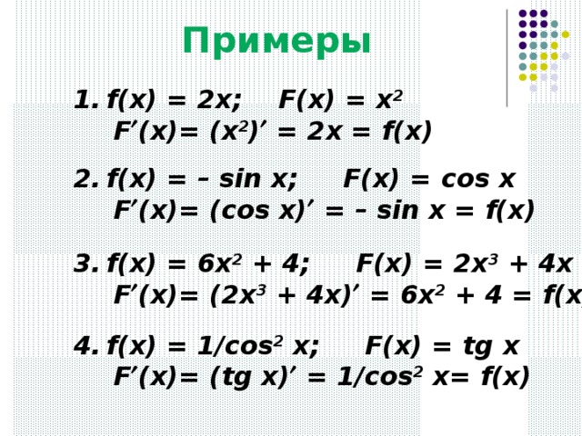 Примеры f(x) = 2x; F(x) = x 2    F  (x)= (x 2 )  = 2x = f(x) f(x) = – sin x; F(x) = с os x   F  (x)= (cos x)  = – sin x = f(x) f(x) = 6x 2 + 4; F(x) = 2x 3 + 4x   F  (x)= (2x 3 + 4x)  = 6x 2 + 4 = f(x) f(x) = 1/cos 2 x; F(x) = tg x   F  (x)= (tg x)  = 1/cos 2 x= f(x) 