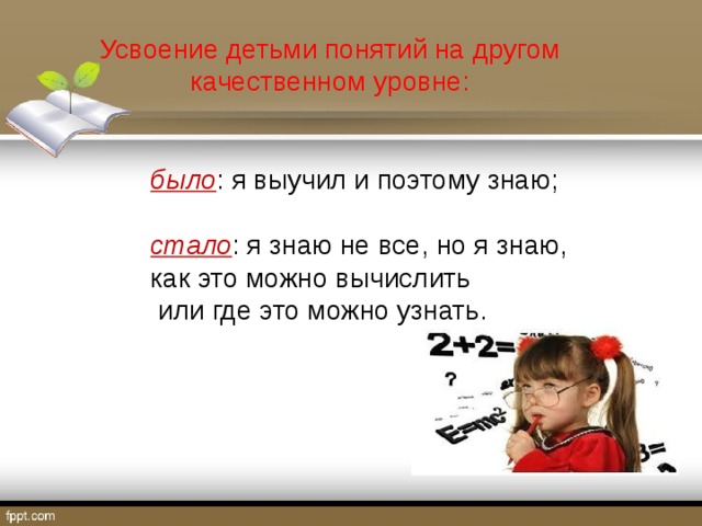 Усвоение детьми понятий на другом качественном уровне:  было : я выучил и поэтому знаю; стало : я знаю не все, но я знаю,  как это можно вычислить   или где это можно узнать. 