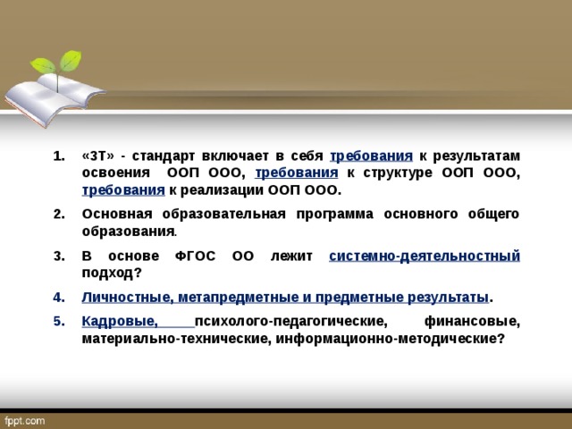 «3Т» - стандарт включает в себя требования к результатам освоения ООП ООО, требования к структуре ООП ООО, требования к реализации ООП ООО. Основная образовательная программа основного общего образования . В основе ФГОС ОО лежит системно-деятельностный подход? Личностные, метапредметные и предметные результаты . Кадровые, психолого-педагогические, финансовые, материально-технические, информационно-методические? 