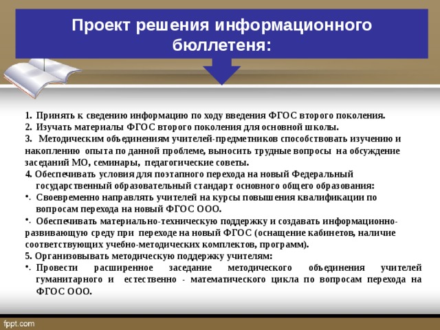 Проект решения информационного бюллетеня: Принять к сведению информацию по ходу введения ФГОС второго поколения. Изучать материалы ФГОС второго поколения для основной школы.  Методическим объединениям учителей-предметников способствовать изучению и накоплению опыта по данной проблеме, выносить трудные вопросы на обсуждение заседаний МО, семинары, педагогические советы. 4. Обеспечивать условия для поэтапного перехода на новый Федеральный государственный образовательный стандарт основного общего образования: Своевременно направлять учителей на курсы повышения квалификации по вопросам перехода на новый ФГОС ООО. Обеспечивать материально-техническую поддержку и создавать информационно- развивающую среду при переходе на новый ФГОС (оснащение кабинетов, наличие соответствующих учебно-методических комплектов, программ). 5. Организовывать методическую поддержку учителям: Провести расширенное заседание методического объединения учителей гуманитарного и естественно - математического цикла по вопросам перехода на ФГОС ООО.  