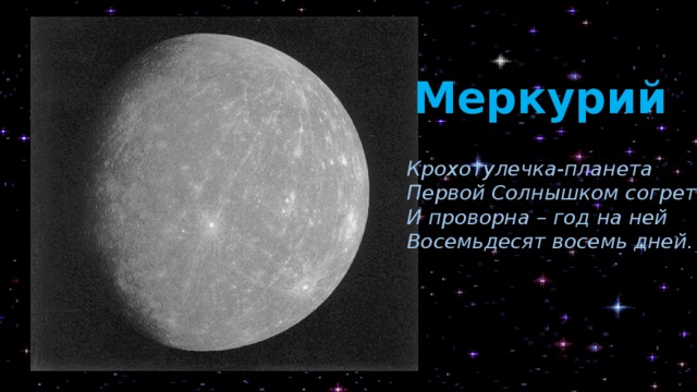 Меркурий Крохотулечка-планета Первой Солнышком согрета, И проворна – год на ней Восемьдесят восемь дней. К Меркурию подходит поговорка: маленький, да удаленький. Что это значит? Дело в том, что у каждой планеты есть, как минимум, два рекорда. Меркурий среди всех планет самый маленький, самый лёгкий и самый быстрый. И он был назван в честь римского бога-скорохода, бога путешествий, у которого были крылатые сандалии. Как видите, названия планет не случайны. И дальше мы в этом ещё убедимся. Меркурий имеет тёмно-серый цвет. А ещё у Меркурия нет естественных спутников. Но зато сам он похож на Луну. Кроме перечисленных рекордов, у Меркурия есть ещё такая отличительная особенность: это единственная планета, у которой совсем нет воздушной оболочки (атмосферы). И только на Меркурии совсем нет звуков.    