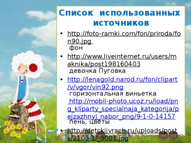 Список использованных источников http://foto-ramki.com/fon/priroda/fon90.jpg фон http://www.liveinternet.ru/users/maknika/post198160403 девочка Пуговка http://lenagold.narod.ru/fon/clipart/v/vgor/vin92.png горизонтальная виньетка http://mobil-photo.ucoz.ru/load/png_kliparty_specialnaja_kategorija/pejzazhnyj_nabor_png/9-1-0-14157 пень, цветы http://detckijvrach.ru/uploads/posts/2103-1/_5001.jpg лоскутная аппликация 