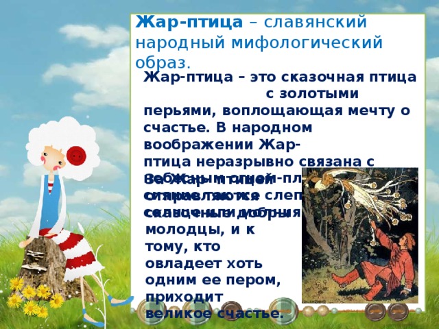 Жар-птица – славянский народный мифологический образ. Жар-птица – это сказочная птица с золотыми перьями, воплощающая мечту о счастье. В народном воображении Жар-птица неразрывно связана с небесным огнем-пламенем, и ее сияние так же слепит глаза, как солнце или молния. За Жар- птицей отправляются сказочные добры молодцы, и к тому, кто овладеет хоть одним ее пером, приходит великое счастье. Жар-птица в тридевятом царстве, В чудеснейшем саду она живет, Всегда в достатке и в богатстве И Царь -девице песенки поет. Сидит она в злаченой клетке, Ест избранное кушанье свое, Которое висит на ветке То яблочко,что молодит ее А как поет она красиво! Всех исцеляет пением своим, Лучи ее блестят игриво И зренье возвращается к слепым. 