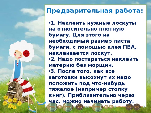 Предварительная работа: 1. Наклеить нужные лоскуты на относительно плотную бумагу. Для этого на необходимый размер листа бумаги, с помощью клея ПВА, наклеивается лоскут. 2. Надо постараться наклеить материю без морщин. 3. После того, как все заготовки высохнут их надо положить под что-нибудь тяжелое (например стопку книг). Приблизительно через час, можно начинать работу. Способ изготовления лоскутной аппликации: На лист ватмана равномерно, большой кисточкой нанесите слой ПВА. На проклеенную поверхность аккуратно прикладывайте и расправляйте заранее проглаженные куски ткани, расправляя морщины. После почти полного высыхания (10-15 минут) заготовки положите под пресс еще на 1 -1,5 часа. После этого с тканью можно работать, как с бумагой. 