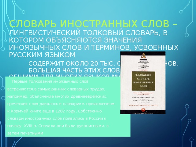  СЛОВАРЬ ИНОСТРАННЫХ СЛОВ – ЛИНГВИСТИЧЕСКИЙ ТОЛКОВЫЙ СЛОВАРЬ, В КОТОРОМ ОБЪЯСНЯЮТСЯ ЗНАЧЕНИЯ ИНОЯЗЫЧНЫХ СЛОВ И ТЕРМИНОВ, УСВОЕННЫХ РУССКИМ ЯЗЫКОМ   СОДЕРЖИТ ОКОЛО 20 ТЫС. СЛОВ И ТЕРМИНОВ.   БОЛЬШАЯ ЧАСТЬ ЭТИХ СЛОВ ЯВЛЯЮТСЯ ОБЩИМИ ДЛЯ МНОГИХ ЯЗЫКОВ МИРА    Первые толкования иноязычных слов встречаются в самых ранних словарных трудах, например, объяснение многих древнееврейских, греческих слов давалось в словарике, приложенном к Кормчей книге еще в 1282 году. Собственно словари иностранных слов появились в России к началу XVIII в. Сначала они были рукописными, а затем печатными 