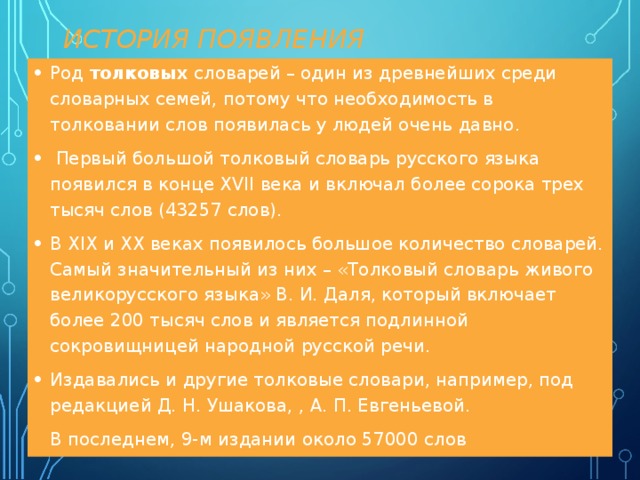  ИСТОРИЯ ПОЯВЛЕНИЯ Род толковых словарей – один из древнейших среди словарных семей, потому что необходимость в толковании слов появилась у людей очень давно.  Первый большой толковый словарь русского языка появился в конце XVII века и включал более сорока трех тысяч слов (43257 слов). В XIX и XX веках появилось большое количество словарей. Самый значительный из них – «Толковый словарь живого великорусского языка» В. И. Даля, который включает более 200 тысяч слов и является подлинной сокровищницей народной русской речи. Издавались и другие толковые словари, например, под редакцией Д. Н. Ушакова, , А. П. Евгеньевой.  В последнем, 9-м издании около 57000 слов 