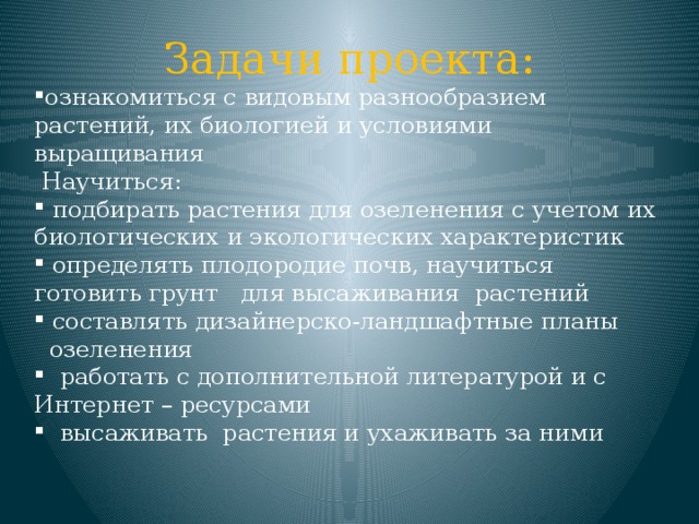 Задачи проекта: ознакомиться с видовым разнообразием растений, их биологией и условиями выращивания  Научиться:  подбирать растения для озеленения с учетом их биологических и экологических характеристик  определять плодородие почв, научиться готовить грунт для высаживания растений  составлять дизайнерско-ландшафтные планы  озеленения  работать с дополнительной литературой и с Интернет – ресурсами  высаживать растения и ухаживать за ними 