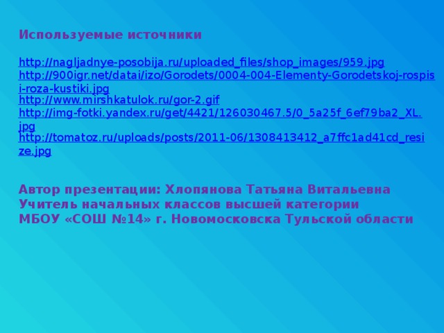 Используемые источники http://nagljadnye-posobija.ru/uploaded_files/shop_images/959.jpg http://900igr.net/datai/izo/Gorodets/0004-004-Elementy-Gorodetskoj-rospisi-roza-kustiki.jpg http://www.mirshkatulok.ru/gor-2.gif http://img-fotki.yandex.ru/get/4421/126030467.5/0_5a25f_6ef79ba2_XL.jpg http://tomatoz.ru/uploads/posts/2011-06/1308413412_a7ffc1ad41cd_resize.jpg Автор презентации: Хлопянова Татьяна Витальевна Учитель начальных классов высшей категории МБОУ «СОШ №14» г. Новомосковска Тульской области 