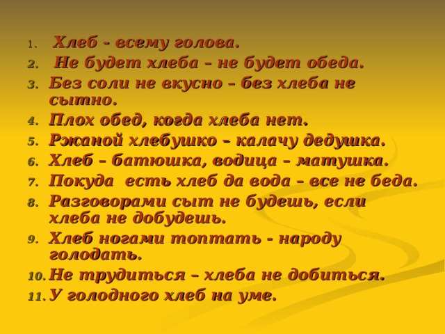  Хлеб - всему голова.  Не будет хлеба – не будет обеда. Без соли не вкусно – без хлеба не сытно. Плох обед, когда хлеба нет. Ржаной хлебушко – калачу дедушка. Хлеб – батюшка, водица – матушка. Покуда есть хлеб да вода – все не беда. Разговорами сыт не будешь, если хлеба не добудешь. Хлеб ногами топтать - народу голодать. Не трудиться – хлеба не добиться. У голодного хлеб на уме.  