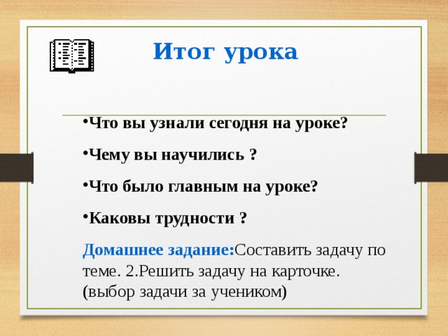 Итог урока  Что вы узнали сегодня на уроке? Чему вы научились ? Что было главным на уроке? Каковы трудности ?  Домашнее задание: Составить задачу по теме. 2.Решить задачу на карточке. (выбор задачи за учеником)      