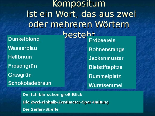 Kompositum   ist ein Wort, das aus zwei oder mehreren Wörtern besteht Dunkelblond Wasserblau Hellbraun Froschgrün Grasgrün Schokoladebraun  Erdbeereis Bohnenstange Jackenmuster Bleistiftspitze Rummelplatz Wurstsemmel Der Ich-bin-schon-groß-Blick Die Zwei-einhalb-Zentimeter-Spar-Haltung  Die Seifen-Streife 