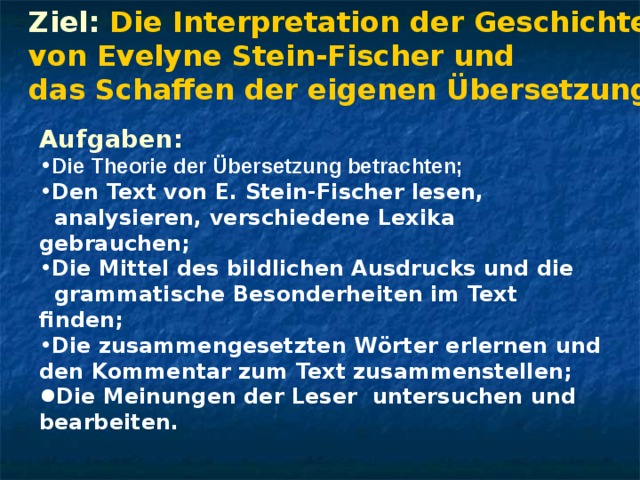 Ziel: Die Interpretation der Geschichten von Evelyne Stein-Fischer und das Schaffen der eigenen Übersetzung en Aufgaben: Die Theorie der Übersetzung betrachten; Den Text von E. Stein-Fischer lesen,  analysieren, verschiedene Lexika gebrauchen ; Die Mittel des bildlichen Ausdrucks und die  grammatische Besonderheiten im Text finden; Die zusammengesetzten W örter erlernen und den Kommentar zum Text zusammenstellen; D i e Meinungen der Leser untersuchen und bearbeiten. 