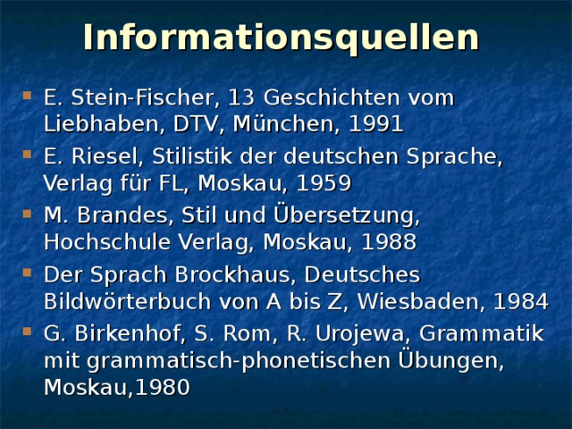 Informationsquellen E. Stein-Fischer, 13 Geschichten vom Liebhaben, DTV, München, 1991 E. Riesel, Stilistik der deutschen Sprache, Verlag für FL, Moskau, 1959 M. Brandes, Stil und Übersetzung, Hochschule Verlag, Moskau, 1988 Der Sprach Brockhaus, Deutsches Bildwörterbuch von A bis Z, Wiesbaden, 1984 G. Birkenhof, S. Rom, R. Urojewa, Grammatik mit grammatisch-phonetischen Übungen, Moskau,1980 