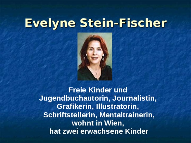 Evelyne Stein-Fischer Freie Kinder und Jugendbuchautorin, Journalistin, Grafikerin, Illustratorin, Schriftstellerin, Mentaltrainerin, wohnt in Wien, hat zwei erwachsene Kinder  