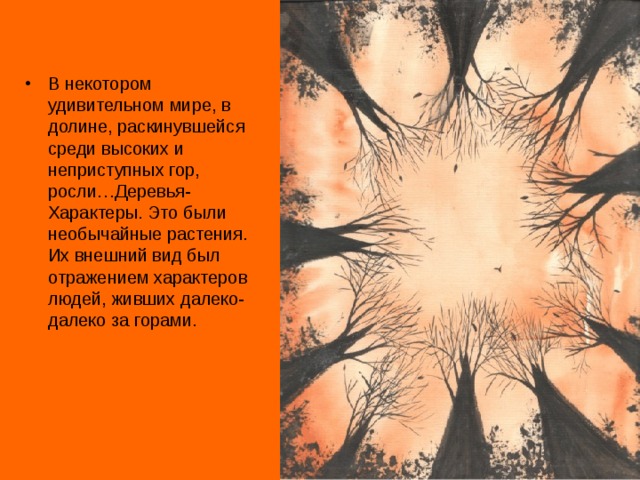 В некотором удивительном мире, в долине, раскинувшейся среди высоких и неприступных гор, росли…Деревья-Характеры. Это были необычайные растения. Их внешний вид был отражением характеров людей, живших далеко-далеко за горами.