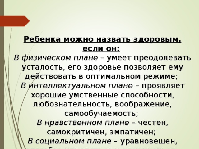 Ребенка можно назвать здоровым, если он:  В физическом плане – умеет преодолевать усталость, его здоровье позволяет ему действовать в оптимальном режиме; В интеллектуальном плане – проявляет хорошие умственные способности, любознательность, воображение, самообучаемость; В нравственном плане – честен, самокритичен, эмпатичен; В социальном плане – уравновешен, способен удивляться и восхищаться. 