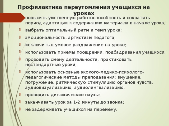 Профилактика переутомления учащихся на уроках повысить умственную работоспособность и сократить период адаптации к содержанию материала в начале урока; выбрать оптимальный ритм и темп урока; эмоциональность, артистизм педагога; исключить шумовое раздражение на уроке; использовать приемы поощрения, подбадривания учащихся; проводить смену деятельности, практиковать нестандартные уроки; использовать основные эколого-медико-психолого-педагогические методы преподавания: внушение, погружение, ритмическую стимуляцию органов чувств, аудиовизуализацию, аудиолингвализацию; проводить динамические паузы; заканчивать урок за 1-2 минуты до звонка; не задерживать учащихся на перемену.  